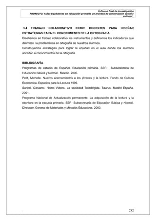 Informe final de investigación
PROYECTO: Aulas Equitativas en educación primaria un proceso de construcción social y
cultural_
. 282
3.4 TRABAJO COLABORATIVO ENTRE DOCENTES PARA DISEÑAR
ESTRATEGIAS PARA EL CONOCIMIENTO DE LA ORTOGRAFÍA.
Diseñemos en trabajo colaborativo los instrumentos y definamos los indicadores que
delimiten la problemática en ortografía de nuestros alumnos.
Construyamos estrategias para lograr la equidad en el aula donde los alumnos
accedan a conocimientos de la ortografía.
BIBLIOGRAFÍA
Programas de estudio de Español. Educación primaria. SEP. Subsecretaría de
Educación Básica y Normal. México. 2000.
Petit, Michelle. Nuevos acercamientos a los jóvenes y la lectura. Fondo de Cultura
Económica. Espacios para la Lectura 1999.
Sartori. Giovanni. Homo Videns. La sociedad Teledirigida. Taurus. Madrid España.
2001.
Programa Nacional de Actualización permanente. La adquisición de la lectura y la
escritura en la escuela primaria. SEP Subsecretaría de Educación Básica y Normal.
Dirección General de Materiales y Métodos Educativos. 2000.
 