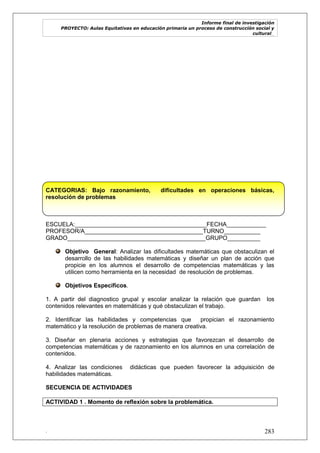 Informe final de investigación
PROYECTO: Aulas Equitativas en educación primaria un proceso de construcción social y
cultural_
. 283
CATEGORIAS: Bajo razonamiento, dificultades en operaciones básicas,
resolución de problemas
ESCUELA:________________________________________FECHA____________
PROFESOR/A____________________________________TURNO___________
GRADO__________________________________________GRUPO__________
Objetivo General: Analizar las dificultades matemáticas que obstaculizan el
desarrollo de las habilidades matemáticas y diseñar un plan de acción que
propicie en los alumnos el desarrollo de competencias matemáticas y las
utilicen como herramienta en la necesidad de resolución de problemas.
Objetivos Específicos.
1. A partir del diagnostico grupal y escolar analizar la relación que guardan los
contenidos relevantes en matemáticas y qué obstaculizan el trabajo.
2. Identificar las habilidades y competencias que propician el razonamiento
matemático y la resolución de problemas de manera creativa.
3. Diseñar en plenaria acciones y estrategias que favorezcan el desarrollo de
competencias matemáticas y de razonamiento en los alumnos en una correlación de
contenidos.
4. Analizar las condiciones didácticas que pueden favorecer la adquisición de
habilidades matemáticas.
SECUENCIA DE ACTIVIDADES
ACTIVIDAD 1 . Momento de reflexión sobre la problemática.
 