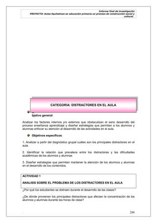 Informe final de investigación
PROYECTO: Aulas Equitativas en educación primaria un proceso de construcción social y
cultural_
. 288
O
bjetivo general:
Analizar los factores internos y/o externos que obstaculizan el sano desarrollo del
proceso enseñanza aprendizaje y diseñar estrategias que permitan a los alumnos y
alumnas enfocar su atención al desarrollo de las actividades en el aula.
Objetivos específicos:
1. Analizar a partir del diagnóstico grupal cuáles son los principales distractores en el
aula.
2. Identificar la relación que prevalece entre los distractores y las dificultades
académicas de los alumnos y alumnas
3. Diseñar estrategias que permitan mantener la atención de los alumnos y alumnas
en el desarrollo de los contenidos.
ACTIVIDAD 1
ANALISIS SOBRE EL PROBLEMA DE LOS DISTRACTORES EN EL AULA
¿Por qué los estudiantes se distraen durante el desarrollo de las clases?
¿De dónde provienen los principales distractores que afectan la concentración de los
alumnos y alumnas durante las horas de clase?
CATEGORIA: DISTRACTORES EN EL AULA
 