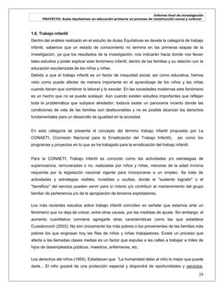 Informe final de investigación
PROYECTO: Aulas Equitativas en educación primaria un proceso de construcción social y cultural_
29
1.6. Trabajo infantil
Dentro del análisis realizado en el estudio de Aulas Equitativas se devela la categoría de trabajo
infantil, sabemos que un estado de conocimiento no termina en las primeras etapas de la
investigación, ya que los resultados de la investigación, nos indicarán hacia donde nos llevan
tales estudios y poder explicar este fenómeno infantil, dentro de las familias y su relación con la
educación escolarizada de los niños y niñas.
Debido a que el trabajo infantil es un factor de inequidad social, así como educativa, hemos
visto como puede afectar de manera importante en el aprendizaje de los niños y las niñas
cuando tienen que combinar lo laboral y lo escolar. En las sociedades modernas este fenómeno
es un hecho que no se puede soslayar. Aún cuando existen estudios importantes que reflejan
toda la problemática que subyace alrededor, todavía existe un panorama incierto donde las
condiciones de vida de las familias son desfavorables y no es posible alcanzar los derechos
fundamentales para un desarrollo de igualdad en la sociedad.
En esta categoría se presenta el concepto del término trabajo infantil propuesto por La
CONAETI, (Comisión Nacional para la Erradicación del Trabajo Infantil), así como los
programas y proyectos en lo que se ha trabajado para la erradicación del trabajo infantil.
Para la CONAETI; Trabajo infantil es conocido como las actividades y/o estrategias de
supervivencia, remuneradas o no, realizadas por niños y niñas, menores de la edad mínima
requerida por la legislación nacional vigente para incorporarse a un empleo. Se trata de
actividades y estrategias visibles, invisibles u ocultas, donde el "sustento logrado" o el
"beneficio" del servicio pueden servir para sí mismo y/o contribuir al mantenimiento del grupo
familiar de pertenencia y/o de la apropiación de terceros explotadores.
Los más recientes estudios sobre trabajo infantil coinciden en señalar que estamos ante un
fenómeno que no deja de crecer, entre otras causas, por las medidas de ajuste. Sin embargo, al
aumento cuantitativo conviene agregarle otras características como las que establece
Cussiánovich (2003). No son únicamente los más pobres o los provenientes de las familias más
pobres los que engrosan hoy las filas de niños y niñas trabajadores. Existe un proceso que
afecta a las llamadas clases medias es un factor que expulsa a las calles a trabajar a miles de
hijos de desempleados públicos, maestros, enfermeras, etc.
Los derechos del niños (1959). Establecen que "La humanidad debe al niño lo mejor que puede
darle... El niño gozará de una protección especial y dispondrá de oportunidades y servicios,
 