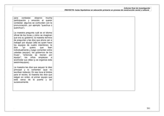 Informe final de investigación
PROYECTO: Aulas Equitativas en educación primaria un proceso de construcción social y cultural_
. 301
para contestar; observo mucha
participación y emoción al querer
contestar; algunos se confunden con la
pronunciación, por ejemplo ―quechua o
querchua‖).
La maestra pregunta cuál es el idioma
oficial de los Incas y cómo se imaginan
que era su gobierno; la maestra termina
de preguntar y les dice que ahora van a
trabajar por equipo (ella es quien hace
los equipos de cuatro miembros), le
dice ―yo quiero que lean
individualmente y luego comenten entre
ustedes (equipo), los gobiernos de los
Incas‖, ―entonces se reúnen por
equipo‖; los niños empiezan a
acomodar sus sillas (y se organiza esta
sesión/equipos).
La maestra les dice que saquen la idea
principal y lo comenten (que no
escriban todavía). En eso toca el timbre
para el recreo, la maestra les dice que
salgan en orden, el primer equipo que
está cerca de la puerta y así
sucesivamente.
 