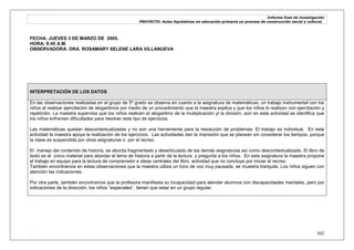 Informe final de investigación
PROYECTO: Aulas Equitativas en educación primaria un proceso de construcción social y cultural_
. 302
FECHA: JUEVES 3 DE MARZO DE 2005.
HORA: 8:45 A.M.
OBSERVADORA: DRA. ROSAMARY SELENE LARA VILLANUEVA
INTERPRETACIÓN DE LOS DATOS
En las observaciones realizadas en el grupo de 5º grado se observa en cuanto a la asignatura de matemáticas, un trabajo instrumental con los
niños al realizar ejercitación de alogaritmos por medio de un procedimiento que la maestra explica y que los niños lo realizan con ejercitación y
repetición. La maestra supervisa que los niños realicen el alogaritmo de la multiplicación yl la división, aún en esta actividad se identifica que
los niños enfrentan dificultades para resolver este tipo de ejercicios.
Las matemáticas quedan descontextualizadas y no son una herramienta para la resolución de problemas. El trabajo es individual. En esta
actividad la maestra apoya la realización de los ejercicios. Las actividades dan la impresión que se planean sin considerar los tiempos, porque
la clase es suspendida por otras asignaturas o por el recreo.
El manejo del contenido de historia, se aborda fragmentado y desarticulado de las demás asignaturas así como descontextualizado. El libro de
texto es el único material para abordar el tema de historia a partir de la lectura y pregunta a los niños. En esta asignatura la maestra propone
el trabajo en equipo para la lectura de comprensión e ideas centrales del libro, actividad que no concluye por iniciar el recreo.
También encontramos en estas observaciones que la maestra utiliza un tono de voz muy pausada, se muestra tranquila. Los niños siguen con
atención las indicaciones.
Por otra parte, también encontramos que la profesora manifiesta su incapacidad para atender alumnos con discapacidades mentales, pero por
indicaciones de la dirección, los niños ―especiales‖, tienen que estar en un grupo regular.
 