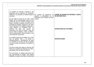 Informe final de investigación
PROYECTO: Aulas Equitativas en educación primaria un proceso de construcción social y cultural_
. 306
La maestra es tranquila, responde a las
preguntas de sus alumnos, es sonriente,
habla con voz pausada; la maestra dirige la
actividad.
En eso llega la mamá de una niña y pide
hablar con su hija Elizabeth, esta va a la
puerta del aula y la mamá le entrega unas
llaves; mientras la maestra continúa con la
actividad de Español, pregunta a los niños
―qué entienden por la palabra sanguinario‖,
como algunos no contestan bien, la
maestra les pide que saquen su
diccionario; los niños lo hacen y leen de
qué se trata la palabra y dicen ―ya Miss‖,
―qué es presuntuoso‖ dice la maestra y una
niña responde ―presumido‖.
La maestra supervisa el trabajo de un niño
que al parecer salió y se perdió la
retroalimentación y participación de hace
un momento en el aula. El niño se pierde
un poco al hacer la actividad y la maestra lo
orienta.
Les dice a todos que hagan el resumen del
texto en el cuadrito que aparece en el libro;
les explica como se hace el resumen.
En este tiempo, la maestra permanece de
pie, supervisando el trabajo, pero desde
adelante, no pasa a las filas. Los alumnos
Se cambia de asignatura de
español a matemáticas con la
indicación de la maestra de sacar
su libro
CIERRE DE SESIÓN DE ESPAÑOL E INICIO
DE MATEMÁTICAS
INTERACCIÓN DE LOS NIÑOS
INSTRUCCIONES
 