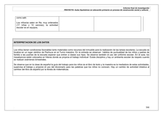 Informe final de investigación
PROYECTO: Aulas Equitativas en educación primaria un proceso de construcción social y cultural_
. 308
como salir.
Los niños/as salen en fila, muy ordenados
(17 niñas y 10 varones), la actividad
escolar es en equipos.
INTERPRETACION DE LOS DATOS
Los niños tienen condiciones favorables tanto materiales como recursos del inmueble para la realización de las tareas escolares. La escuela se
localiza en un lugar céntrico de Pachuca en el Turno matutino. En la entrada se observan hábitos de puntualidad de los niños y padres de
familia a las puertas de la escuela esperan que entren a clases sus hijos. Se observa también el uso del uniforme escolar. En el aula, los
mesabancos están colocados en hileras donde se propicia el trabajo individual Existe disciplina y hay un ambiente escolar de respeto cuando
se realizan exámenes bimestrales.
Se observa que en la clase de español la guía del trabajo para los niños es el libro de texto y la maestra es la mediadora de estas actividades,
supervisa el trabajo y propone el uso del diccionario para las palabras que los niños no conocen. Hay un cambio de actividad drástica al
cambiar del libro de español por la libreta de matemáticas.
 
