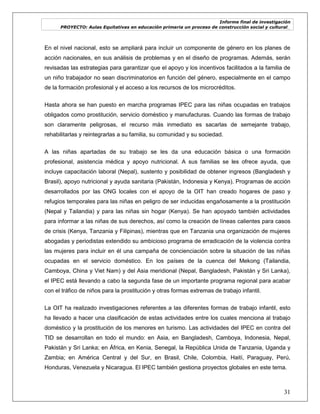 Informe final de investigación
PROYECTO: Aulas Equitativas en educación primaria un proceso de construcción social y cultural_
31
En el nivel nacional, esto se ampliará para incluir un componente de género en los planes de
acción nacionales, en sus análisis de problemas y en el diseño de programas. Además, serán
revisadas las estrategias para garantizar que el apoyo y los incentivos facilitados a la familia de
un niño trabajador no sean discriminatorios en función del género, especialmente en el campo
de la formación profesional y el acceso a los recursos de los microcréditos.
Hasta ahora se han puesto en marcha programas IPEC para las niñas ocupadas en trabajos
obligados como prostitución, servicio doméstico y manufacturas. Cuando las formas de trabajo
son claramente peligrosas, el recurso más inmediato es sacarlas de semejante trabajo,
rehabilitarlas y reintegrarlas a su familia, su comunidad y su sociedad.
A las niñas apartadas de su trabajo se les da una educación básica o una formación
profesional, asistencia médica y apoyo nutricional. A sus familias se les ofrece ayuda, que
incluye capacitación laboral (Nepal), sustento y posibilidad de obtener ingresos (Bangladesh y
Brasil), apoyo nutricional y ayuda sanitaria (Pakistán, Indonesia y Kenya). Programas de acción
desarrollados por las ONG locales con el apoyo de la OIT han creado hogares de paso y
refugios temporales para las niñas en peligro de ser inducidas engañosamente a la prostitución
(Nepal y Tailandia) y para las niñas sin hogar (Kenya). Se han apoyado también actividades
para informar a las niñas de sus derechos, así como la creación de líneas calientes para casos
de crisis (Kenya, Tanzania y Filipinas), mientras que en Tanzania una organización de mujeres
abogadas y periodistas extendido su ambicioso programa de erradicación de la violencia contra
las mujeres para incluir en él una campaña de concienciación sobre la situación de las niñas
ocupadas en el servicio doméstico. En los países de la cuenca del Mekong (Tailandia,
Camboya, China y Viet Nam) y del Asia meridional (Nepal, Bangladesh, Pakistán y Sri Lanka),
el IPEC está llevando a cabo la segunda fase de un importante programa regional para acabar
con el tráfico de niños para la prostitución y otras formas extremas de trabajo infantil.
La OIT ha realizado investigaciones referentes a las diferentes formas de trabajo infantil, esto
ha llevado a hacer una clasificación de estas actividades entre los cuales menciona al trabajo
doméstico y la prostitución de los menores en turismo. Las actividades del IPEC en contra del
TID se desarrollan en todo el mundo: en Asia, en Bangladesh, Camboya, Indonesia, Nepal,
Pakistán y Sri Lanka; en África, en Kenia, Senegal, la República Unida de Tanzania, Uganda y
Zambia; en América Central y del Sur, en Brasil, Chile, Colombia, Haití, Paraguay, Perú,
Honduras, Venezuela y Nicaragua. El IPEC también gestiona proyectos globales en este tema.
 