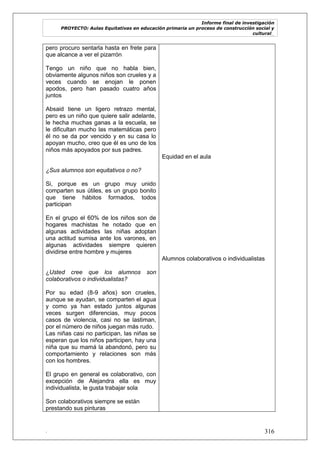 Informe final de investigación
PROYECTO: Aulas Equitativas en educación primaria un proceso de construcción social y
cultural_
. 316
pero procuro sentarla hasta en frete para
que alcance a ver el pizarrón
Tengo un niño que no habla bien,
obviamente algunos niños son crueles y a
veces cuando se enojan le ponen
apodos, pero han pasado cuatro años
juntos
Absaid tiene un ligero retrazo mental,
pero es un niño que quiere salir adelante,
le hecha muchas ganas a la escuela, se
le dificultan mucho las matemáticas pero
él no se da por vencido y en su casa lo
apoyan mucho, creo que él es uno de los
niños más apoyados por sus padres.
¿Sus alumnos son equitativos o no?
Si, porque es un grupo muy unido
comparten sus útiles, es un grupo bonito
que tiene hábitos formados, todos
participan
En el grupo el 60% de los niños son de
hogares machistas he notado que en
algunas actividades las niñas adoptan
una actitud sumisa ante los varones, en
algunas actividades siempre quieren
dividirse entre hombre y mujeres
¿Usted cree que los alumnos son
colaborativos o individualistas?
Por su edad (8-9 años) son crueles,
aunque se ayudan, se comparten el agua
y como ya han estado juntos algunas
veces surgen diferencias, muy pocos
casos de violencia, casi no se lastiman,
por el número de niños juegan más rudo.
Las niñas casi no participan, las niñas se
esperan que los niños participen, hay una
niña que su mamá la abandonó, pero su
comportamiento y relaciones son más
con los hombres.
El grupo en general es colaborativo, con
excepción de Alejandra ella es muy
individualista, le gusta trabajar sola
Son colaborativos siempre se están
prestando sus pinturas
Equidad en el aula
Alumnos colaborativos o individualistas
 