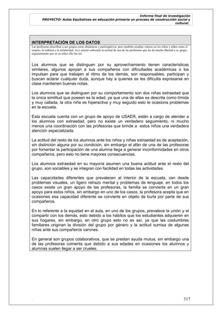 Informe final de investigación
PROYECTO: Aulas Equitativas en educación primaria un proceso de construcción social y
cultural_
. 317
INTERPRETACIÓN DE LOS DATOS
Las profesoras describen a sus grupos como dinámicos y participativos, pero también resaltan valores en los niños y niñas como el
respeto, la nobleza y la solidaridad. As{i mismo sobresale la actitud de una de las profesoras que les da mucha libertad a su grupo,
argumentando que en su niñez ella fue así.
Los alumnos que se distinguen por su aprovechamiento tienen características
similares, algunos apoyan a sus compañeros con dificultades académicas o los
impulsan para que trabajen al ritmo de los demás, son responsables, participan y
buscan aclarar cualquier duda, aunque hay a quienes se les dificulta expresarse en
clase mantienen buenas notas.
Los alumnos que se distinguen por su comportamiento son dos niñas extraedad que
la única similitud que poseen es la edad, ya que una de ellas es descrita como tímida
y muy callada, la otra niña es hiperactiva y muy seguido esto le ocasiona problemas
en la escuela.
Esta escuela cuenta con un grupo de apoyo de USAER, están a cargo de atender a
los alumnos con extraedad, pero no existe un verdadero seguimiento, ni mucho
menos una coordinación con las profesoras que brinde a estos niños una verdadera
atención especializada.
La actitud del resto de los alumnos ante los niños y niñas extraedad es de aceptación,
sin distinción alguna por su condición, sin embargo el afán de una de las profesoras
por fomentar la participación de una alumna llega a generar inconformidades en otros
compañeros, pero esto no tiene mayores consecuencias.
Los alumnos extraedad en su mayoría asumen una buena actitud ante el resto del
grupo, son sociables y se integran con facilidad en todas las actividades.
Las capacidades diferentes que prevalecen al interior de la escuela, van desde
problemas visuales, un ligero retrazo mental y problemas de lenguaje, en todos los
casos existe un gran apoyo de las profesoras, la familia se convierte en un gran
apoyo para estos niños, sin embargo en uno de los casos, la profesora acepta que en
ocasiones esa capacidad diferente se convierte en objeto de burla por parte de sus
compañeros.
En lo referente a la equidad en el aula, en uno de los grupos, prevalece la unión y el
compartir con los demás, esto debido a los hábitos que los estudiantes adquieren en
sus hogares, sin embargo, en otro grupo esto no es así, ya que las costumbres
familiares originan la división del grupo por género y la actitud sumisa de algunas
niñas ante sus compañeros varones.
En general son grupos colaborativos, que se prestan ayuda mutua, sin embargo una
de las profesoras comenta que debido a sus edades en ocasiones los alumnos y
alumnas suelen llegar a ser crueles.
 