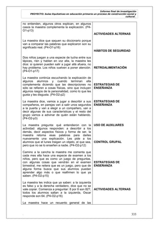 Informe final de investigación
PROYECTO: Aulas Equitativas en educación primaria un proceso de construcción social y
cultural_
. 333
no entienden, algunos otros explican, en algunos
casos la maestra complementa la explicación. (P4-
O1-p13)
La maestra dice que saquen su diccionario porque
van a comparar las palabras que explicaron son su
significado real. (P4-O1-p16)
Dos niños juegan a una especie de lucha entre sus
lápices, ríen y hablan en voz alta, la maestra les
dice: si quieren pueden salir a jugar allá afuera, no
hay problema. Los niños vuelven a poner atención.
(P4-O1-p17)
La maestra continúa escuchando la explicación de
algunos alumnos y cuando terminan ella
complementa diciendo que las descripciones no
sólo se refieren a cosas físicas, sino que incluyen
algunos rasgos de la personalidad, como lo que les
gusta y les disgusta. (P4-O2-p2)
La maestra dice, vamos a jugar a describir a sus
compañeros, en parejas van a salir unos segundos
a la puerta y van a elegir a un compañero, van a
decir algunas de sus características y el resto del
grupo vamos a adivinar de quién están hablando.
(P4-O2-p3)
La maestra pregunta: qué entendieron con la
actividad: algunos responden: a describir a los
demás, decir aspectos físicos y forma de ser, la
maestra retoma esas palabras para darles
nuevamente una explicación. Les pide a los
alumnos que el lunes traigan un objeto, el que sea,
pero que no se lo enseñen a nadie. (P4-O2-p12)
Camino a la cancha la maestra me comenta que
cada mes ella hace una especie de examen a los
niños, pero que es como un juego de preguntas,
con algunas cosas que vendrán en el examen
bimestral, me reitera que es un juego, pero que de
alguna forma busca que sus alumnos puedan
aprender algo más o que reafirmen lo que ya
saben. (P4-O2-p15)
La maestra les indica que ya saben: a la izquierda
es falso y a la derecha verdadero, dice que no se
vale copiar. Comienza a preguntar: 8 por 8 son 82?,
todos los alumnos saltan a la izquierda, Oscar
responde son 64. (P4-O2-p16)
La maestra hace un recuento general de las
ACTIVIDADES ALTERNAS
HÁBITOS DE SEGURIDAD
RETROALIMENTACIÓN
ESTRATEGIAS DE
ENSEÑANZA
ESTRATEGIAS DE
ENSEÑANZA
USO DE AUXILIARES
CONTROL GRUPAL
ESTRATEGIAS DE
ENSEÑANZA
ACTIVIDADES ALTERNAS
 