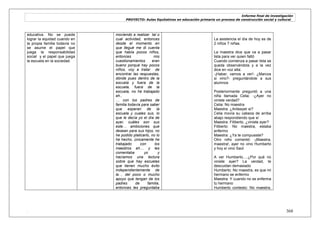 Informe final de investigación
PROYECTO: Aulas Equitativas en educación primaria un proceso de construcción social y cultural_
. 368
educativa. No se puede
lograr la equidad cuando en
la propia familia todavía no
se asume el papel que
juega la responsabilidad
social y el papel que juega
la escuela en la sociedad.
moviendo a realizar tal o
cual actividad, entonces
desde el momento en
que llegué me di cuenta
que había pocos niños,
entonces mis
cuestionamientos eran
bueno porqué hay pocos
niños, voy a tratar de
encontrar las respuestas,
dónde pues dentro de la
escuela y fuera de la
escuela, fuera de la
escuela, no he trabajado
eh..
… con los padres de
familia todavía para saber
que esperan de la
escuela y cuales sus, lo
que le decía yo el día de
ayer, cuáles son sus
este… ambiciones que
desean para sus hijos, no
he podido platicarlo, no lo
he hecho, únicamente he
trabajado con los
maestros eh… y les
comentaba yo y
hacíamos una lectura
sobre que hay escuelas
que tienen mucho éxito
independientemente de
la… del poco o mucho
apoyo que tengan de los
padres de familia,
entonces les preguntaba
La asistencia el día de hoy es de
2 niños 7 niñas.
La maestra dice que va a pasar
lista para ver quien faltó
Cuando comienza a pasar lista se
queda observándola y a la vez
dice en voz alta:
-¡Haber, vamos a ver!- ¿Marcos
si vino?- preguntándole a sus
alumnos
Posteriormente preguntó a una
niña llamada Celia: -¿Ayer no
viniste verdad?
Celia: No maestra
Maestra: ¿Anteayer si?
Celia movía su cabeza de arriba
abajo respondiendo que sí
Maestra: Filiberto, ¿viniste ayer?
Filiberto: No maestra, estaba
enfermo
Maestra: ¿Ya te compusiste?
Otro niño comentó: -¡Maestra,
maestra!, ayer no vino Humberto
y hoy sí vino Saúl
A ver Humberto….¿Por qué no
viniste ayer? La verdad, te
descuidan demasiado
Humberto: No maestra, es que mi
hermano se enfermo
Maestra: Y cuando no se enferma
tu hermano
Humberto contesto: No maestra,
 
