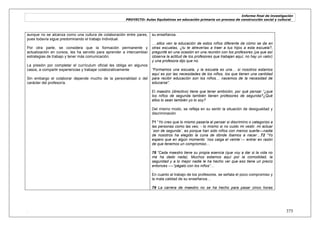 Informe final de investigación
PROYECTO: Aulas Equitativas en educación primaria un proceso de construcción social y cultural_
. 375
aunque no se alcanza como una cultura de colaboración entre pares,
pues todavía sigue predominando el trabajo individual.
Por otra parte, se considera que la formación permanente y
actualización en cursos, les ha servido para aprender a intercambiar
estrategias de trabajo y tener más comunicación.
La presión por completar el currículum oficial les obliga en algunos
casos, a compartir experiencias y trabajar colaborativamente
Sin embargo el colaborar depende mucho de la personalidad o del
carácter del profesor/a.
su enseñanza.
….ellos ven la educación de estos niños diferente de cómo se da en
otras escuelas, ¿tu te atreverías a traer a tus hijos a esta escuela?,
pregunté en una ocasión en una reunión con los profesores (ya que así
observa la actitud de los profesores que trabajan aquí, no hay un valor)
y una profesora dijo que no.
“Formamos una escuela, y la escuela es una… si nosotros estamos
aquí es por las necesidades de los niños, los que tienen una cantidad
para recibir educación son los niños… nacemos de la necesidad de
educarse”.
El maestro (directivo) tiene que tener ambición, por qué pensar “¿que
los niños de segunda también tienen profesores de segunda?¿Qué
ellos lo sean también yo lo soy?
Del mismo modo, se refleja en su sentir la situación de desigualdad y
discriminación
71 ―Yo creo que lo mismo pasaría al pensar si discrimino o categorizo a
las personas como las veo, - lo mismo si no cuido mi vestir, mi actuar
`son de segunda´, es porque han sido niños con menos suerte—nadie
de nosotros ha elegido la cuna de dónde íbamos a nacer…72 “Yo
espero que en algún momento `nos caiga el veinte´--- entrar en razón
de que tenemos un compromiso…
78 “Cada maestro tiene su propia esencia (que voy a dar si la vida no
me ha dado nada). Muchos estamos aquí por la comodidad, la
seguridad y a lo mejor nadie le ha hecho ver que eso tiene un precio
entonces ----“págalo con los niños”…
.
En cuanto al trabajo de los profesores, se señala el poco compromiso y
la mala calidad de su enseñanza…
79 La carrera de maestro no se ha hecho para pasar cinco horas
 