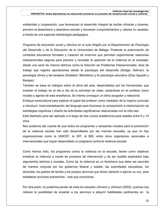 Informe final de investigación
PROYECTO: Aulas Equitativas en educación primaria un proceso de construcción social y cultural_
38
solidaridad y cooperación, que favorezcan el desarrollo integral de los/las niños/as y jóvenes,
prevenir el absentismo y abandono escolar y favorecer comportamientos y valores no sexistas,
a través de una especial metodología pedagógica.
Programa de educación social y afectiva en el aula dirigido por el Departamento de Psicología
del Desarrollo y de la Educación de la Universidad de Málaga. Pretende la potenciación de
contextos educativos formales y creación de entornos que permitan experimentar relaciones
interpersonales seguras para prevenir y remediar la aparición de la violencia en la sociedad,
desde una serie de marcos teóricos como la Solución de Problemas Interpersonales, área de
trabajo que registra aportaciones desde la psicología del desarrollo (Dodge, Selman), la
psicología clínica y las terapias (Godstein, Michelson) y la psicología educativa (Díaz Aguado y
Barajas).
También se basa en trabajos sobre el clima del aula, desarrollados por los Humanistas, que
insertan el trabajo en el día a día de la actividad de clase, basándose en el profesor como
modelo y agente de esta enseñanza. Se intenta conseguir un clima acogedor y relacional.
Enfoque sociocultural para explicar el papel del profesor como mediador de la mejora curricular
a introducir. Instrumentalización del lenguaje para favorecer la comprensión e interiorización de
estrategias cognitivas y diseño de actividades significativas relacionadas con la vida real.
Está diseñado para ser aplicado a lo largo de tres cursos académicos para edades entre 8 y 14
años.
Nos podemos dar cuenta de que todos los programas y campañas creados para la prevención
de la violencia escolar han sido desarrollados por las mismas escuelas, ya que no hay
organizaciones como la UNICEF, la OIT, el BID, entre otros organismos nacionales e
internacionales que hayan desarrollado un programa contra la violencia escolar.
Como hemos visto, los programas contra la violencia en la escuela, tienen como objetivos
erradicar la violencia a través de procesos de intervención y de ser posible explicados bajo
argumentos teóricos y sociales. Como tal, la violencia es un fenómeno que debe ser asumido
de manera conjunta por los gobiernos federal y estatal, las autoridades educativas, los
docentes, los padres de familia y los propios alumnos que tienen derecho a ejercer su voz, para
establecer acciones preventivas , más que correctivas.
Por otra parte, no podemos perder de vista los estudios Johnson y Johnson (2002), quienes nos
reiteran la posibilidad de enseñar a los alumnos a adquirir habilidades pertinentes en la
 