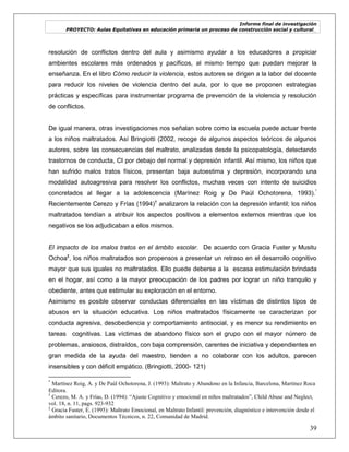 Informe final de investigación
PROYECTO: Aulas Equitativas en educación primaria un proceso de construcción social y cultural_
39
resolución de conflictos dentro del aula y asimismo ayudar a los educadores a propiciar
ambientes escolares más ordenados y pacíficos, al mismo tiempo que puedan mejorar la
enseñanza. En el libro Cómo reducir la violencia, estos autores se dirigen a la labor del docente
para reducir los niveles de violencia dentro del aula, por lo que se proponen estrategias
prácticas y específicas para instrumentar programa de prevención de la violencia y resolución
de conflictos.
De igual manera, otras investigaciones nos señalan sobre como la escuela puede actuar frente
a los niños maltratados. Así Bringiotti (2002, recoge de algunos aspectos teóricos de algunos
autores, sobre las consecuencias del maltrato, analizadas desde la psicopatología, detectando
trastornos de conducta, CI por debajo del normal y depresión infantil. Así mismo, los niños que
han sufrido malos tratos físicos, presentan baja autoestima y depresión, incorporando una
modalidad autoagresiva para resolver los conflictos, muchas veces con intento de suicidios
concretados al llegar a la adolescencia (Marínez Roig y De Paúl Ochotorena, 1993).*
Recientemente Cerezo y Frías (1994)†
analizaron la relación con la depresión infantil; los niños
maltratados tendían a atribuir los aspectos positivos a elementos externos mientras que los
negativos se los adjudicaban a ellos mismos.
El impacto de los malos tratos en el ámbito escolar. De acuerdo con Gracia Fuster y Musitu
Ochoa‡
, los niños maltratados son propensos a presentar un retraso en el desarrollo cognitivo
mayor que sus iguales no maltratados. Ello puede deberse a la escasa estimulación brindada
en el hogar, así como a la mayor preocupación de los padres por lograr un niño tranquilo y
obediente, antes que estimular su exploración en el entorno.
Asimismo es posible observar conductas diferenciales en las víctimas de distintos tipos de
abusos en la situación educativa. Los niños maltratados físicamente se caracterizan por
conducta agresiva, desobediencia y comportamiento antisocial, y es menor su rendimiento en
tareas cognitivas. Las víctimas de abandono físico son el grupo con el mayor número de
problemas, ansiosos, distraídos, con baja comprensión, carentes de iniciativa y dependientes en
gran medida de la ayuda del maestro, tienden a no colaborar con los adultos, parecen
insensibles y con déficit empático. (Bringiotti, 2000- 121)
*
Martínez Roig, A. y De Paúl Ochotorena, J. (1993): Maltrato y Abandono en la Infancia, Barcelona, Martínez Roca
Editora.
†
Cerezo, M. A. y Frías, D. (1994): “Ajuste Cognitivo y emocional en niños maltratados”, Child Abuse and Neglect,
vol. 18, n. 11, pags. 923-932
‡
Gracia Fuster, E. (1995): Maltrato Emocional, en Maltrato Infantil: prevención, diagnóstico e intervención desde el
ámbito sanitario, Documentos Técnicos, n. 22, Comunidad de Madrid.
 