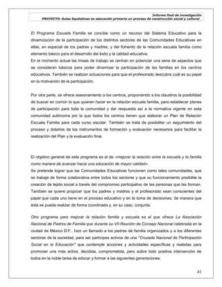 Informe final de investigación
PROYECTO: Aulas Equitativas en educación primaria un proceso de construcción social y cultural_
41
El Programa Escuela Familia se concibe como un recurso del Sistema Educativo para la
dinamización de la participación de los distintos sectores de las Comunidades Educativas en
ellas, en especial de los padres y madres, y del fomento de la relación escuela familia como
elemento básico para el desarrollo del éxito y la calidad educativa.
En el momento actual las líneas de trabajo se centran en potenciar una serie de aspectos que
se consideran básicos para poder dinamizar la participación de las familias en los centros
educativos. También se realizan actuaciones para que el profesorado descubra cuál es su papel
en la motivación de la participación.
Por otra parte, se ofrece asesoramiento a los centros, proponiendo a los claustros la posibilidad
de buscar en común lo que quieren hacer en la relación escuela familia, para establecer planes
de participación para toda la comunidad y dar respuesta así a la normativa vigente en esta
comunidad autónoma por la que todos los centros tienen que elaborar un Plan de Relación
Escuela Familia para cada curso escolar. También se trata de posibilitar un seguimiento del
proceso y dotarlos de los instrumentos de formación y evaluación necesarios para facilitar la
realización del Plan y la evaluación final.
El objetivo general de este programa es el de «mejorar la relación entre la escuela y la familia
como manera de avanzar hacia una educación de mayor calidad».
Se pretende lograr que las Comunidades Educativas funcionen como tales comunidades, que
se trabaje de forma colaborativa entre todos los sectores y que su funcionamiento posibilite la
creación de tejido social a través del compromiso participativo de las personas que las forman.
También se quiere propiciar que los padres y madres y el profesorado sean conscientes del
papel que cada uno tiene en el proceso educativo y en la toma de decisiones, de manera que
ésta se pueda realizar de forma coordinada y, en su caso, conjunta.
Otro programa para mejorar la relación familia y escuela es el que ofrece La Asociación
Nacional de Padres de Familia que durante su VII Reunión de Consejo Nacional celebrada en la
ciudad de México D.F., hizo un llamado a los padres de familia organizados y a los diferentes
sectores de la sociedad, para ser partícipes activos de una "Cruzada Nacional de Participación
Social en la Educación" que contemple acciones y actividades específicas y realistas para
promover una más activa, decidida, comprometida, pero sobre todo positiva intervención de
todos en la noble tarea de educar y formar a las siguientes generaciones.
 