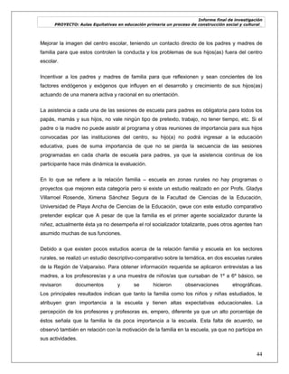 Informe final de investigación
PROYECTO: Aulas Equitativas en educación primaria un proceso de construcción social y cultural_
44
Mejorar la imagen del centro escolar, teniendo un contacto directo de los padres y madres de
familia para que estos controlen la conducta y los problemas de sus hijos(as) fuera del centro
escolar.
Incentivar a los padres y madres de familia para que reflexionen y sean concientes de los
factores endógenos y exógenos que influyen en el desarrollo y crecimiento de sus hijos(as)
actuando de una manera activa y racional en su orientación.
La asistencia a cada una de las sesiones de escuela para padres es obligatoria para todos los
papás, mamás y sus hijos, no vale ningún tipo de pretexto, trabajo, no tener tiempo, etc. Si el
padre o la madre no puede asistir al programa y otras reuniones de importancia para sus hijos
convocadas por las instituciones del centro, su hijo(a) no podrá ingresar a la educación
educativa, pues de suma importancia de que no se pierda la secuencia de las sesiones
programadas en cada charla de escuela para padres, ya que la asistencia continua de los
participante hace más dinámica la evaluación.
En lo que se refiere a la relación familia – escuela en zonas rurales no hay programas o
proyectos que mejoren esta categoría pero si existe un estudio realizado en por Profs. Gladys
Villarroel Rosende, Ximena Sánchez Segura de la Facultad de Ciencias de la Educación,
Universidad de Playa Ancha de Ciencias de la Educación, qwue con este estudio comparativo
pretender explicar que A pesar de que la familia es el primer agente socializador durante la
niñez, actualmente ésta ya no desempeña el rol socializador totalizante, pues otros agentes han
asumido muchas de sus funciones.
Debido a que existen pocos estudios acerca de la relación familia y escuela en los sectores
rurales, se realizó un estudio descriptivo-comparativo sobre la temática, en dos escuelas rurales
de la Región de Valparaíso. Para obtener información requerida se aplicaron entrevistas a las
madres, a los profesores/as y a una muestra de niños/as que cursaban de 1º a 6º básico, se
revisaron documentos y se hicieron observaciones etnográficas.
Los principales resultados indican que tanto la familia como los niños y niñas estudiados, le
atribuyen gran importancia a la escuela y tienen altas expectativas educacionales. La
percepción de los profesores y profesoras es, empero, diferente ya que un alto porcentaje de
éstos señala que la familia le da poca importancia a la escuela. Esta falta de acuerdo, se
observó también en relación con la motivación de la familia en la escuela, ya que no participa en
sus actividades.
 