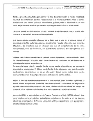 Informe final de investigación
PROYECTO: Aulas Equitativas en educación primaria un proceso de construcción social y cultural_
50
También presentan dificultades para dormir y la falta de concentración e interés, irritabilidad,
inquietud, desconfianza en los otros y desconfianza en si mismos cuando los niños se sienten
abandonados y no sienten confianza en si mismos, pueden perder la esperanza en un buen
futuro. Especialmente las niñas que han sido violadas pierden la confianza en los demás.
La ayuda a niños en circunstancias difíciles requiere de ayuda material, afecto familiar, vida
normal en la comunidad, una vida escolar organizada.
Una buena relación educador-educando es la base para la vida en la escuela porque el
aprendizaje más fácil evita los problemas disciplinarios y ayuda a los niños que presentan
dificultades. Es importante que el educador crea que el comportamiento de los niños
indisciplinados puede ser modificado, aún cuando toma su tiempo, debe ser optimista y no
rendirse.
Propone crear una atmósfera en la cual los niños puedan expresarse y crear libremente a través
del uso del lenguaje y la cultura local, Debe mantener un buen ritmo en las actividades, el
educador debe conocer a sus alumnos.
Considera la buena relación escuela- familia, porque ayuda a los niños en su proceso de
aprendizaje y recuperación. El diálogo con la familia de los educandos para que el educador
pueda conocer las condiciones en las que ellos viven y discutir con los padres como pueden
estimular el desarrollo de sus hijos. Reuniones en la escuela, con los padres.
Aborda el tema de las habilidades básicas de la comunicación, como escuchar, expresarse, y
animar a otros a expresarse, y cómo se comunican los niños. Estos temas van seguidos de
algunas ideas sobre cómo consolar a los niños, también aborda los temas del trabajo con
grupos de niños, diálogo con la familia y otros responsables del cuidado de los niños.
Mogrovejo (2001) la autora trabaja en el Proyecto Equidad en el Aula (USAID), el cual tiene
como objetivo promover prácticas pedagógicas equitativas en las aulas y en los sistemas
educativos, en ocho países de América Latina, Asia y África, especialmente en lo que concierne
a la situación de las niñas rurales.
 