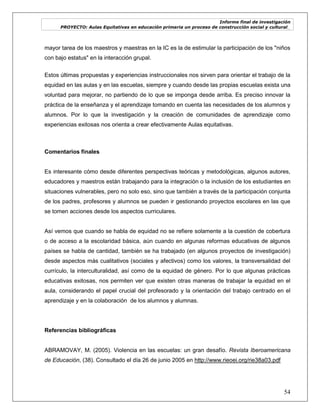 Informe final de investigación
PROYECTO: Aulas Equitativas en educación primaria un proceso de construcción social y cultural_
54
mayor tarea de los maestros y maestras en la IC es la de estimular la participación de los "niños
con bajo estatus" en la interacción grupal.
Estos últimas propuestas y experiencias instruccionales nos sirven para orientar el trabajo de la
equidad en las aulas y en las escuelas, siempre y cuando desde las propias escuelas exista una
voluntad para mejorar, no partiendo de lo que se imponga desde arriba. Es preciso innovar la
práctica de la enseñanza y el aprendizaje tomando en cuenta las necesidades de los alumnos y
alumnos. Por lo que la investigación y la creación de comunidades de aprendizaje como
experiencias exitosas nos orienta a crear efectivamente Aulas equitativas.
Comentarios finales
Es interesante cómo desde diferentes perspectivas teóricas y metodológicas, algunos autores,
educadores y maestros están trabajando para la integración o la inclusión de los estudiantes en
situaciones vulnerables, pero no solo eso, sino que también a través de la participación conjunta
de los padres, profesores y alumnos se pueden ir gestionando proyectos escolares en las que
se tomen acciones desde los aspectos curriculares.
Así vemos que cuando se habla de equidad no se refiere solamente a la cuestión de cobertura
o de acceso a la escolaridad básica, aún cuando en algunas reformas educativas de algunos
países se habla de cantidad, también se ha trabajado (en algunos proyectos de investigación)
desde aspectos más cualitativos (sociales y afectivos) como los valores, la transversalidad del
currículo, la interculturalidad, así como de la equidad de género. Por lo que algunas prácticas
educativas exitosas, nos permiten ver que existen otras maneras de trabajar la equidad en el
aula, considerando el papel crucial del profesorado y la orientación del trabajo centrado en el
aprendizaje y en la colaboración de los alumnos y alumnas.
Referencias bibliográficas
ABRAMOVAY, M. (2005). Violencia en las escuelas: un gran desafío. Revista Iberoamericana
de Educación, (38). Consultado el día 26 de junio 2005 en http://www.rieoei.org/rie38a03.pdf
 