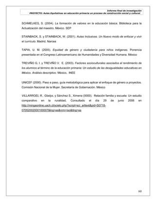 Informe final de investigación
PROYECTO: Aulas Equitativas en educación primaria un proceso de construcción social y cultural_
60
SCHMELKES, S. (2004). La formación de valores en la educación básica. Biblioteca para la
Actualización del maestro. México. SEP
STAINBACK, S. y STAINBACK, W. (2001). Aulas Inclusivas. Un Nuevo modo de enfocar y vivir
el currículo. Madrid. Narcea
TAPIA, U. M. (2005). Equidad de género y ciudadanía para niños indígenas. Ponencia
presentada en el Congreso Latinoamericano de Humanidades y Diversidad Humana. México
TREVIÑO G, I. y TREVIÑO V. E. (2003). Factores socioculturales asociados al rendimiento de
los alumnos al término de la educación primaria: Un estudio de las desigualdades educativas en
México. Análisis descriptivo. México, INEE
UNICEF (2000). Paso a paso, guía metodológica para aplicar el enfoque de género a proyectos.
Comisión Nacional de la Mujer. Secretaría de Gobernación. México
VILLARROEL R., Gladys, y Sánchez S., Ximena (0000). Relación familia y escuela: Un estudio
comparativo en la ruralidad. Consultado el día 29 de junio 2006 en
http://mingaonline.uach.cl/scielo.php?script=sci_arttext&pid=S0718-
07052002000100007&lng=es&nrm=iso&tlng=es
 