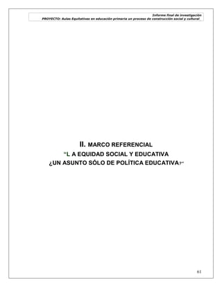 Informe final de investigación
PROYECTO: Aulas Equitativas en educación primaria un proceso de construcción social y cultural_
61
II. MARCO REFERENCIAL
“L A EQUIDAD SOCIAL Y EDUCATIVA
¿UN ASUNTO SÓLO DE POLÍTICA EDUCATIVA?”
 