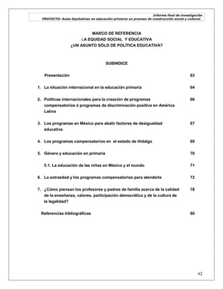 Informe final de investigación
PROYECTO: Aulas Equitativas en educación primaria un proceso de construcción social y cultural_
62
MARCO DE REFERENCIA
LA EQUIDAD SOCIAL Y EDUCATIVA
¿UN ASUNTO SÓLO DE POLÍTICA EDUCATIVA?
SUBINDICE
Presentación 63
1. La situación internacional en la educación primaria 64
2. Políticas internacionales para la creación de programas
compensatorios ó programas de discriminación positiva en América
Latina
66
3. Los programas en México para abatir factores de desigualdad
educativa
67
4. Los programas compensatorios en el estado de Hidalgo 69
5. Género y educación en primaria 70
5.1. La educación de las niñas en México y el mundo 71
6. La extraedad y los programas compensatorios para atenderla 72
7. ¿Cómo piensan los profesores y padres de familia acerca de la calidad
de la enseñanza, valores, participación democrática y de la cultura de
la legalidad?
78
Referencias bibliográficas 80
 