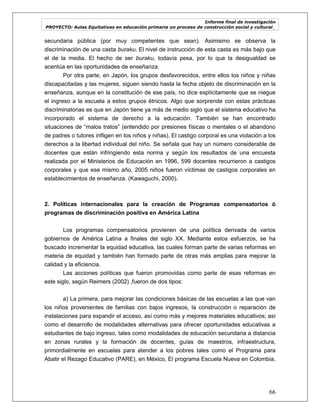 Informe final de investigación
PROYECTO: Aulas Equitativas en educación primaria un proceso de construcción social y cultural_
66
secundaria pública (por muy competentes que sean). Asimismo se observa la
discriminación de una casta buraku. El nivel de instrucción de esta casta es más bajo que
el de la media. El hecho de ser buraku, todavía pesa, por lo que la desigualdad se
acentúa en las oportunidades de enseñanza.
Por otra parte, en Japón, los grupos desfavorecidos, entre ellos los niños y niñas
discapacitadas y las mujeres, siguen siendo hasta la fecha objeto de discriminación en la
enseñanza, aunque en la constitución de ese país, no dice explícitamente que se niegue
el ingreso a la escuela a estos grupos étnicos. Algo que sorprende con estas prácticas
discriminatorias es que en Japón tiene ya más de medio siglo que el sistema educativo ha
incorporado el sistema de derecho a la educación. También se han encontrado
situaciones de ―malos tratos‖ (entendido por presiones físicas o mentales o el abandono
de padres o tutores infligen en los niños y niñas). El castigo corporal es una violación a los
derechos a la libertad individual del niño. Se señala que hay un número considerable de
docentes que están infringiendo esta norma y según los resultados de una encuesta
realizada por el Ministerios de Educación en 1996, 599 docentes recurrieron a castigos
corporales y que ese mismo año, 2005 niños fueron víctimas de castigos corporales en
establecimientos de enseñanza. (Kawaguchi, 2000).
2. Políticas internacionales para la creación de Programas compensatorios ó
programas de discriminación positiva en América Latina
Los programas compensatorios provienen de una política derivada de varios
gobiernos de América Latina a finales del siglo XX. Mediante estos esfuerzos, se ha
buscado incrementar la equidad educativa, las cuales forman parte de varias reformas en
materia de equidad y también han formado parte de otras más amplias para mejorar la
calidad y la eficiencia.
Las acciones políticas que fueron promovidas como parte de esas reformas en
este siglo, según Reimers (2002) ,fueron de dos tipos:
a) La primera, para mejorar las condiciones básicas de las escuelas a las que van
los niños provenientes de familias con bajos ingresos, la construcción o reparación de
instalaciones para expandir el acceso, así como más y mejores materiales educativos; así
como el desarrollo de modalidades alternativas para ofrecer oportunidades educativas a
estudiantes de bajo ingreso, tales como modalidades de educación secundaria a distancia
en zonas rurales y la formación de docentes, guías de maestros, infraestructura,
primordialmente en escuelas para atender a los pobres tales como el Programa para
Abatir el Rezago Educativo (PARE), en México, El programa Escuela Nueva en Colombia,
 