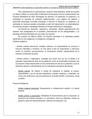 Informe final de investigación
PROYECTO: Aulas Equitativas en educación primaria un proceso de construcción social y cultural_
73
Pero centrándonos en Latinoamérica, vayamos hasta Argentina, donde de acuerdo
con Blanco (2002), en el año 2000, el Ministerio de Educación inicia la implementación del
Proyecto Multilateral de OEA ―Estrategias de atención a la deserción, la repitencia y la
sobreedad en escuelas de contextos desfavorecidos‖, cuyo objetivo fue elaborar y
desarrollar propuestas concretas orientadas a disminuir la deserción, la repitencia y la
sobreedad en sectores sociales vulnerables a partir del relevamiento y la sistematización
de prácticas sociales y estrategias efectivas de trabajo institucional y pedagógico.
Los factores de deserción, repitencia y sobreedad, afectan especialmente a los
sectores más postergados de la sociedad, profundizando así las desigualdades; y su
abordaje enfrenta dificultades que son cada vez mayores.
De acuerdo con Blanco (2002), los factores asociados a la sobreedad pueden
clasificarse en dos categorías: en exógenos y endógenos
Factores exógenos:
—Ámbito material estructural: variables relativas a la disponibilidad de recursos o
insumos materiales y humanos, en otro plano al tipo de organización y estructura
social. La condición socioeconómica, la composición familiar, características de la
vivienda, condiciones de salud.
—Ámbito político y organizativo: Variables que tienen que ver con el diseño o la
ingeniería organizacional tanto de los gobiernos como de autoridades decisorias que
se proponen metas relacionadas con las condiciones de vida de su población y que se
relacionan directa e indirectamente con los indicadores educativos del estudio.
- Ámbito cultural: Se refieren a modos de interpretar la realidad, el acceso,
disponibilidad y uso de recursos lingüísticos, sociales, religiosos y materiales, así
como a las dinámicas y tipo de relaciones en el ámbito familiar, comunitario, social
y político.
Factores Endógenos:
- Ámbito material estructural: Equipamiento e infraestructura escolar o la planta
docente.
- Ámbito político y organizativo: Modalidad de financiamiento para la educación, la
estructura del sistema educativo, su articulación entre los diferentes niveles de
gobierno, grado de descentralización, sistemas de evaluación, etc.
 