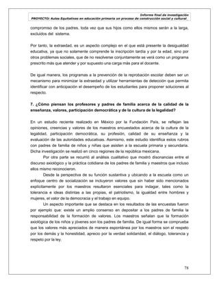 Informe final de investigación
PROYECTO: Aulas Equitativas en educación primaria un proceso de construcción social y cultural_
78
compromiso de los padres, toda vez que sus hijos como ellos mismos serán a la larga,
excluidos del sistema.
Por tanto, la extraedad, es un aspecto complejo en el que está presente la desigualdad
educativa, ya que no solamente comprende la inscripción tardía y por la edad, sino por
otros problemas sociales, que de no resolverse conjuntamente se verá como un programa
prescrito más que atender y por supuesto una carga más para el docente.
De igual manera, los programas a la prevención de la reprobación escolar deben ser un
mecanismo para minimizar la extraedad y utilizar herramientas de detección que permita
identificar con anticipación el desempeño de los estudiantes para proponer soluciones al
respecto.
7. ¿Cómo piensan los profesores y padres de familia acerca de la calidad de la
enseñanza, valores, participación democrática y de la cultura de la legalidad?
En un estudio reciente realizado en México por la Fundación País, se reflejan las
opiniones, creencias y valores de los maestros encuestados acerca de la cultura de la
legalidad, participación democrática, su profesión, calidad de su enseñanza y la
evaluación de las autoridades educativas. Asimismo, este estudio identifica estos rubros
con padres de familia de niños y niñas que asisten a la escuela primaria y secundaria.
Dicha investigación se realizó en cinco regiones de la república mexicana.
Por otra parte se recurrió al análisis cualitativo que mostró disonancias entre el
discurso axiológico y la práctica cotidiana de los padres de familia y maestros que incluso
ellos mismo reconocieron.
Desde la perspectiva de su función sustantiva y ubicando a la escuela como un
enfoque centro de socialización se incluyeron valores que sin haber sido mencionados
explícitamente por los maestros resultaron esenciales para indagar, tales como la
tolerancia e ideas distintas a las propias, el patriotismo, la igualdad entre hombres y
mujeres, el valor de la democracia y el trabajo en equipo.
Un aspecto importante que se destaca en los resultados de las encuestas fueron
por ejemplo que: existe un amplio consenso en depositar a los padres de familia la
responsabilidad de la formación de valores. Los maestros señalan que la formación
axiológica de los niños y jóvenes son los padres de familia. De igual forma se comprueba
que los valores más apreciados de manera espontánea por los maestros son el respeto
por los demás y la honestidad, aprecio por la verdad solidaridad, el diálogo, tolerancia y
respeto por la ley.
 