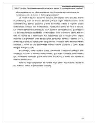 Informe final de investigación
PROYECTO: Aulas Equitativas en educación primaria un proceso de construcción social y cultural_
89
utilicen sus esfuerzos son más aceptables que si condiciones de adscripción marcan las
trayectorias y puntos de destino de distintos grupos sociales‖.
La noción de equidad escolar no es nueva, este aspecto se ha discutido durante
mucho tiempo y es en las décadas de los 80 y 90 que surgen estas discusiones, con lo
cual también hay distintas posiciones y voces de distintos sectores al respecto. Existen
controversias acerca de tesis meritocráticas y reproductivas acerca del rol de la escuela.
Las primeras consideran que la escuela es un agente de promoción social y que el acceso
a la escuela garantiza la igualdad de oportunidades a todos en el mundo laboral. Por otro
lado, las teorías de la reproducción han desestimado que la escuela posea alguna
injerencia en la promoción social de los sujetos, por ejemplo Bordieu y Passeron (1977),
destacan que la escuela reproduce las desigualdades sociales en forma de desigualdades
escolares, a través de una determinada herencia cultural (Marchesi y Martin, 1998)
recogido de Rojas, (2004).
Sin embargo, como señala tal autora, actualmente se reconocen enfoques más
sincréticos asociados a modelos interaccionistas, que alude a aquellos planteamientos
que, no obstante reconocen que la clase social, la cultura y la familia son agentes de
medición de la equidad.
Para una mejor comprensión de equidad, Rojas (2004) nos muestra a través de
una matriz las formas de concebir este concepto.
 