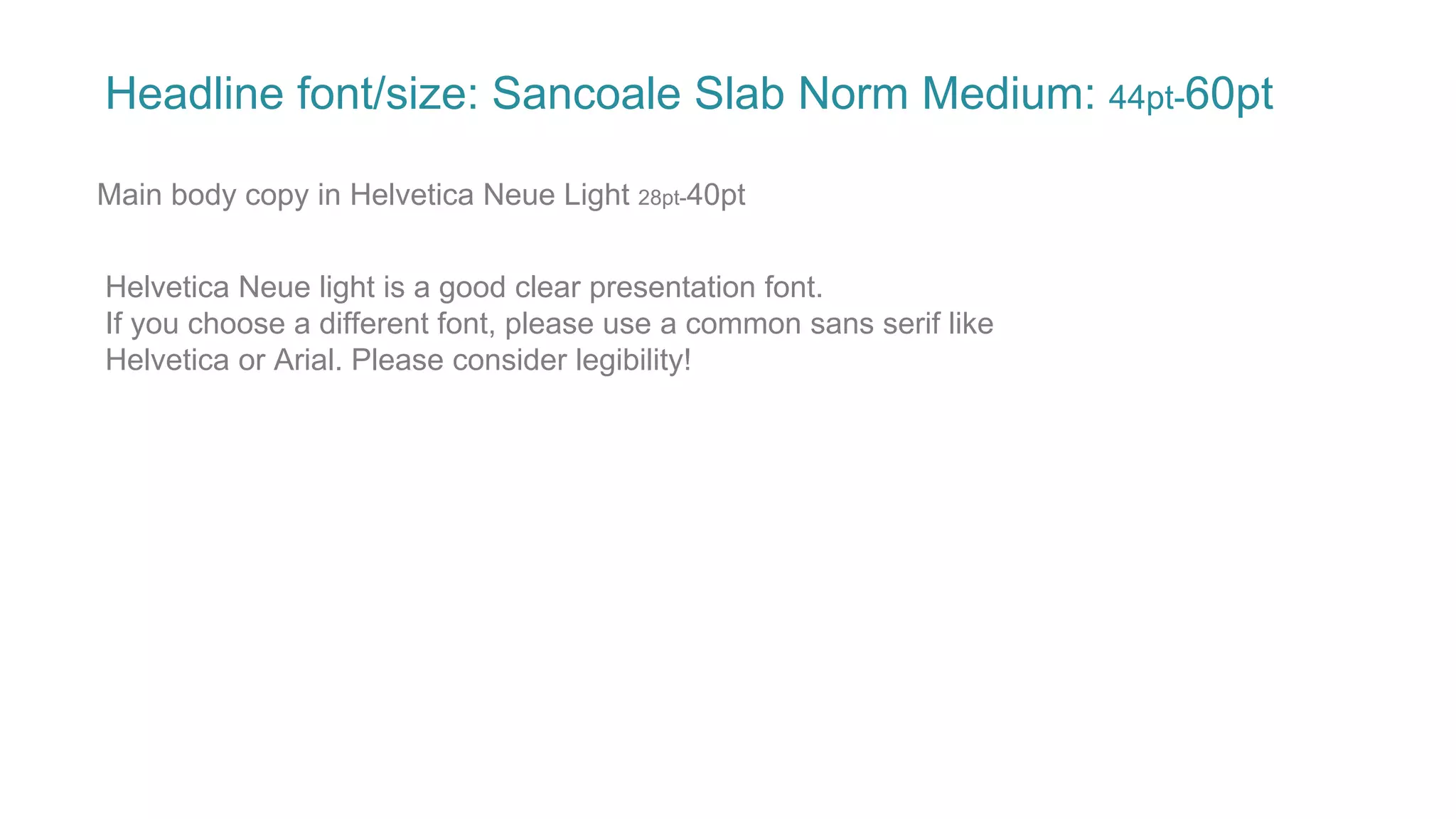 Headline font/size: Sancoale Slab Norm Medium: 44pt-60pt
Main body copy in Helvetica Neue Light 28pt-40pt
Helvetica Neue light is a good clear presentation font.
If you choose a different font, please use a common sans serif like
Helvetica or Arial. Please consider legibility!
 