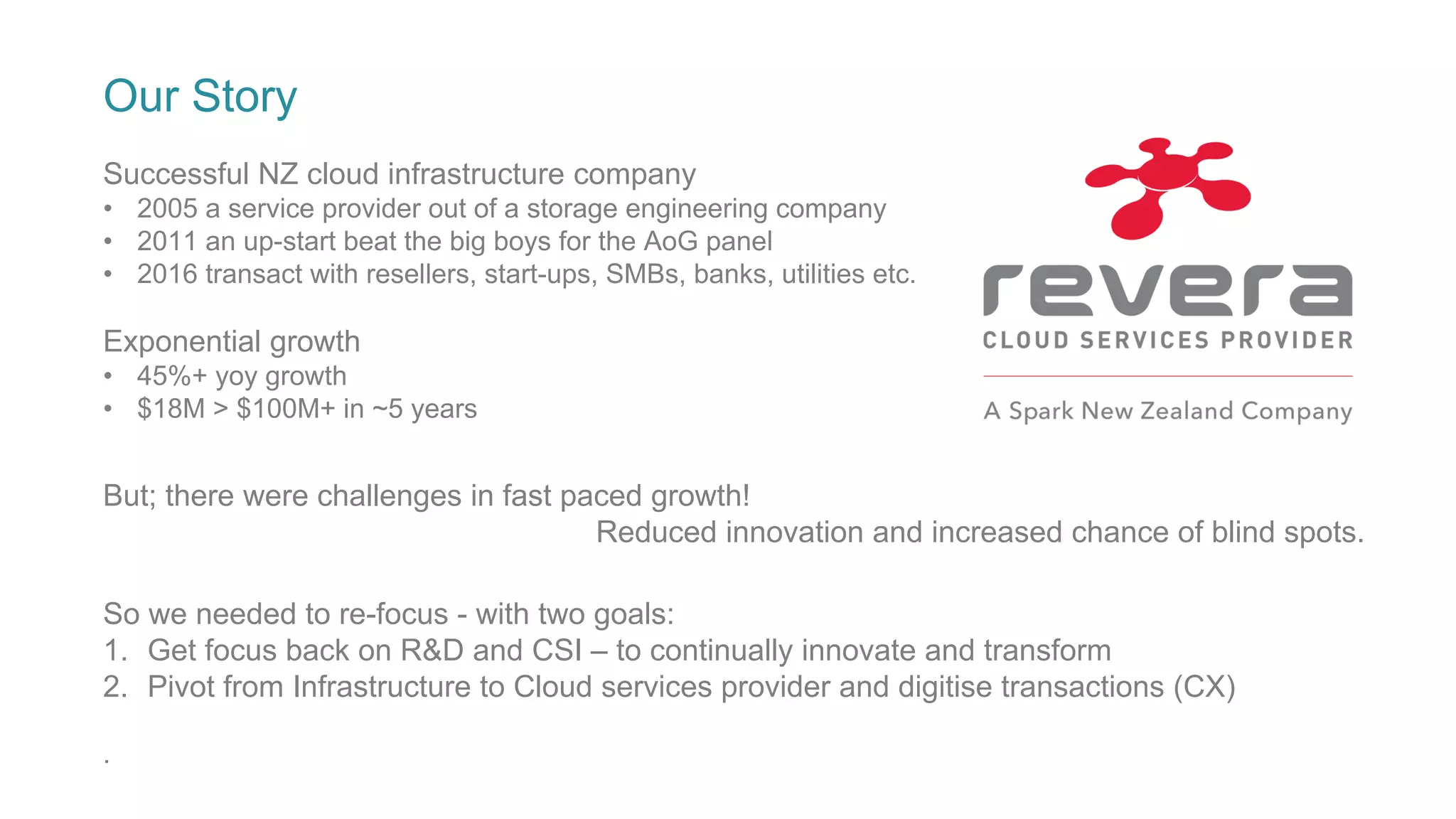 Our Story
Successful NZ cloud infrastructure company
• 2005 a service provider out of a storage engineering company
• 2011 an up-start beat the big boys for the AoG panel
• 2016 transact with resellers, start-ups, SMBs, banks, utilities etc.
Exponential growth
• 45%+ yoy growth
• $18M > $100M+ in ~5 years
But; there were challenges in fast paced growth!
Reduced innovation and increased chance of blind spots.
So we needed to re-focus - with two goals:
1. Get focus back on R&D and CSI – to continually innovate and transform
2. Pivot from Infrastructure to Cloud services provider and digitise transactions (CX)
.
 