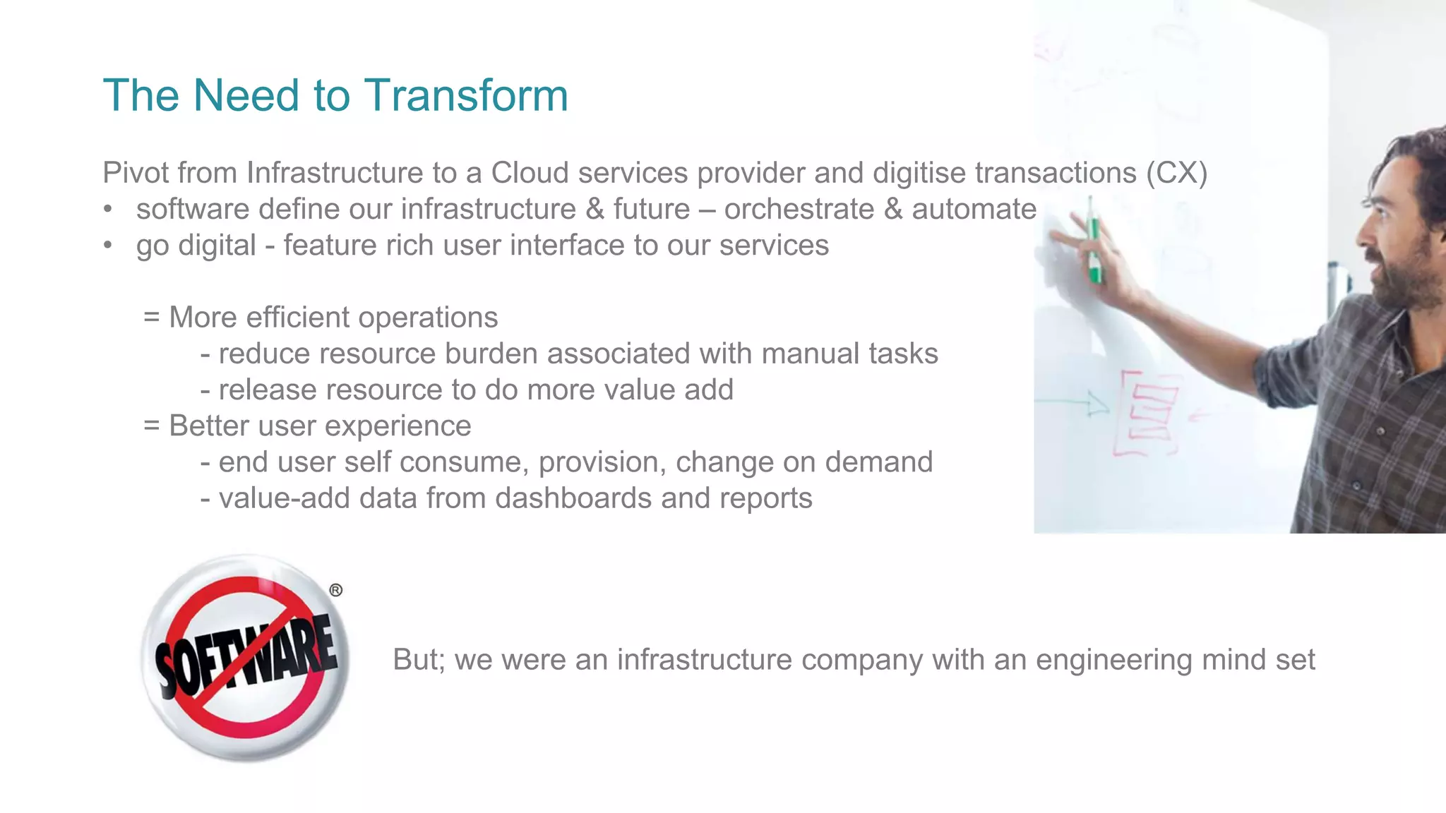 The Need to Transform
Pivot from Infrastructure to a Cloud services provider and digitise transactions (CX)
• software define our infrastructure & future – orchestrate & automate
• go digital - feature rich user interface to our services
= More efficient operations
- reduce resource burden associated with manual tasks
- release resource to do more value add
= Better user experience
- end user self consume, provision, change on demand
- value-add data from dashboards and reports
But; we were an infrastructure company with an engineering mind set
 