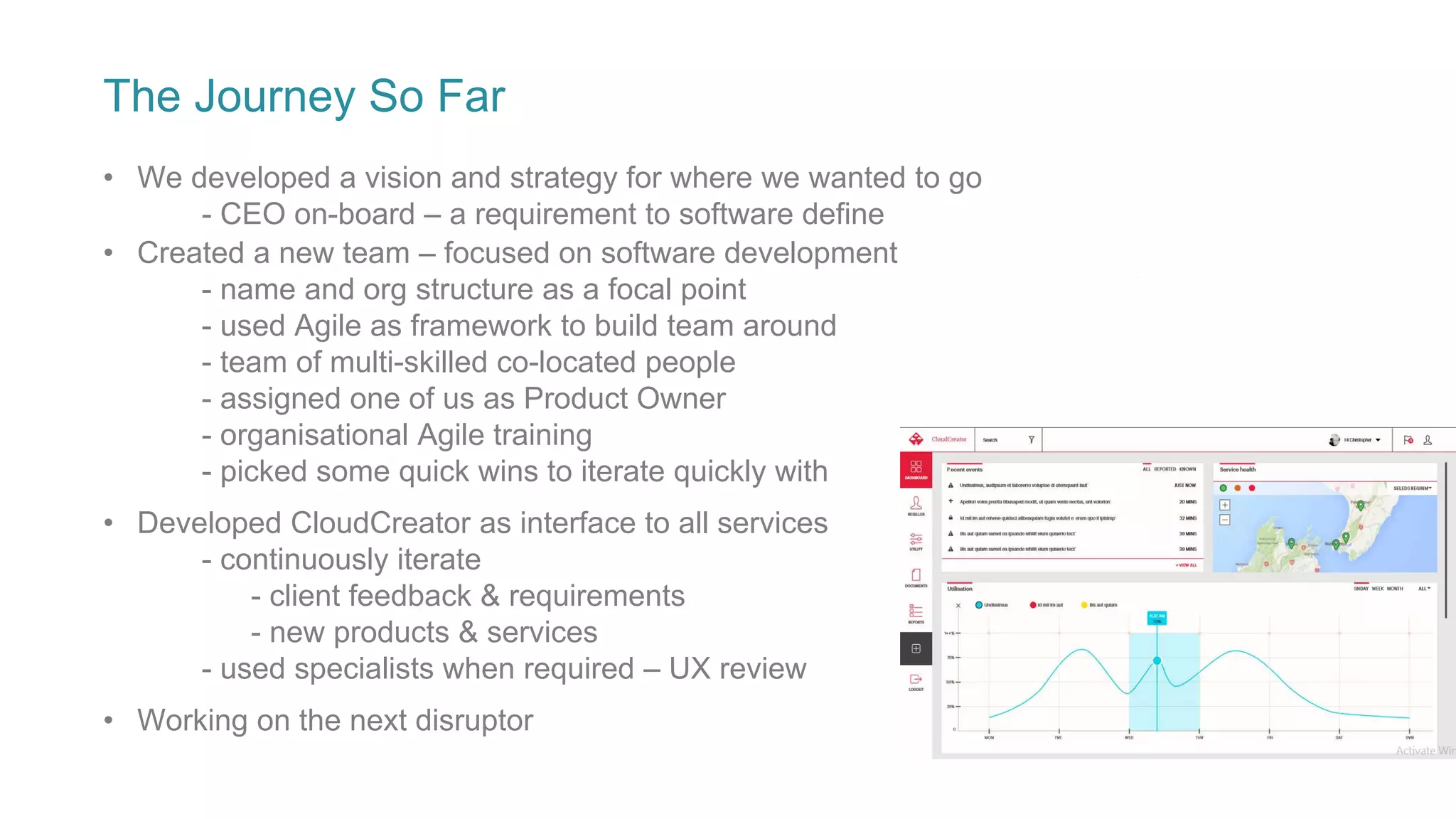 The Journey So Far
• We developed a vision and strategy for where we wanted to go
- CEO on-board – a requirement to software define
• Developed CloudCreator as interface to all services
- continuously iterate
- client feedback & requirements
- new products & services
- used specialists when required – UX review
• Working on the next disruptor
• Created a new team – focused on software development
- name and org structure as a focal point
- used Agile as framework to build team around
- team of multi-skilled co-located people
- assigned one of us as Product Owner
- organisational Agile training
- picked some quick wins to iterate quickly with
 