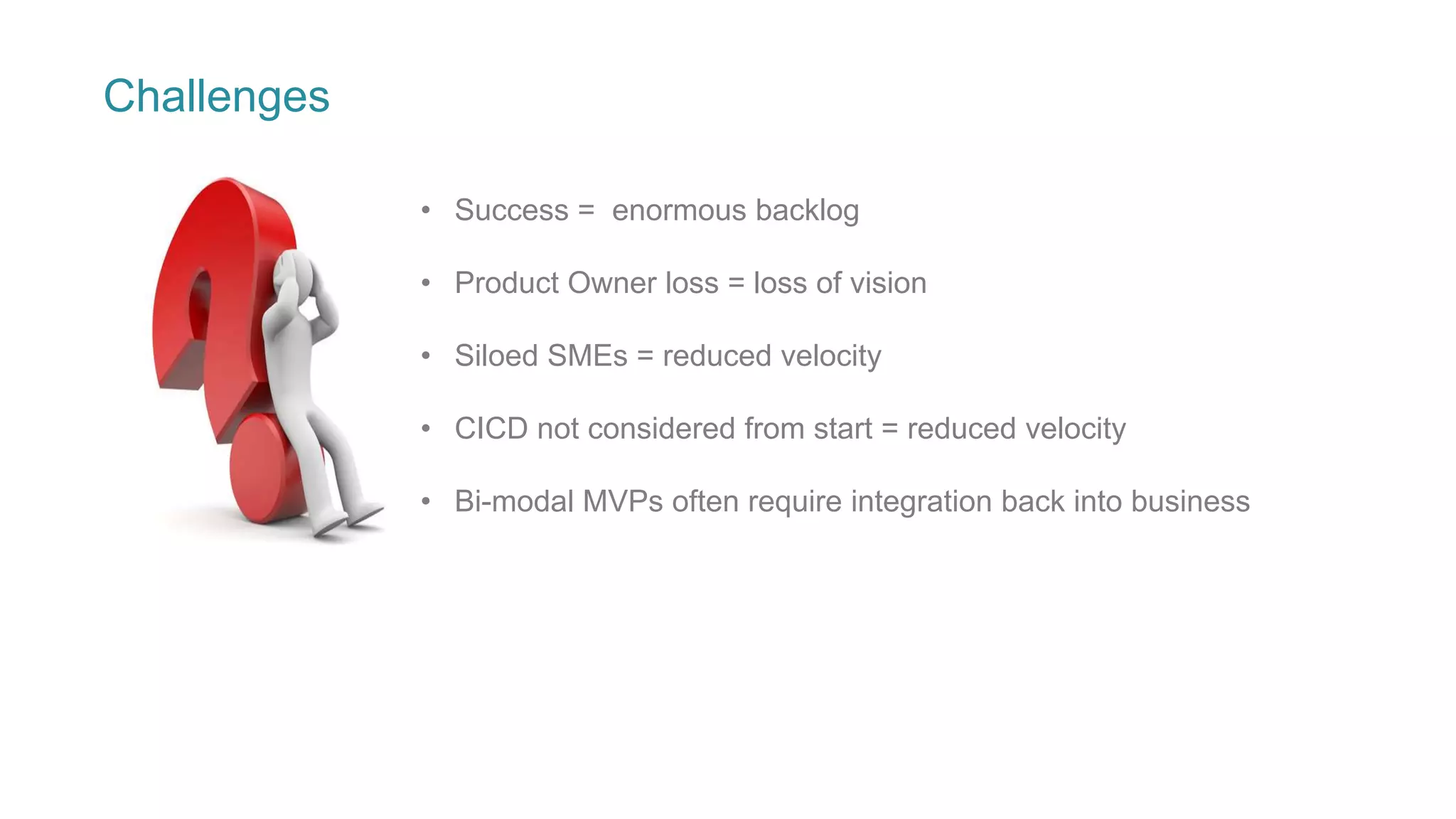 Challenges
• Success = enormous backlog
• Product Owner loss = loss of vision
• Siloed SMEs = reduced velocity
• CICD not considered from start = reduced velocity
• Bi-modal MVPs often require integration back into business
 