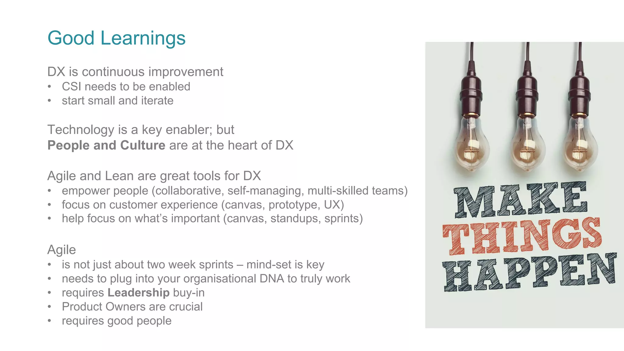 Good Learnings
Technology is a key enabler; but
People and Culture are at the heart of DX
Agile and Lean are great tools for DX
• empower people (collaborative, self-managing, multi-skilled teams)
• focus on customer experience (canvas, prototype, UX)
• help focus on what’s important (canvas, standups, sprints)
Agile
• is not just about two week sprints – mind-set is key
• needs to plug into your organisational DNA to truly work
• requires Leadership buy-in
• Product Owners are crucial
• requires good people
DX is continuous improvement
• CSI needs to be enabled
• start small and iterate
 