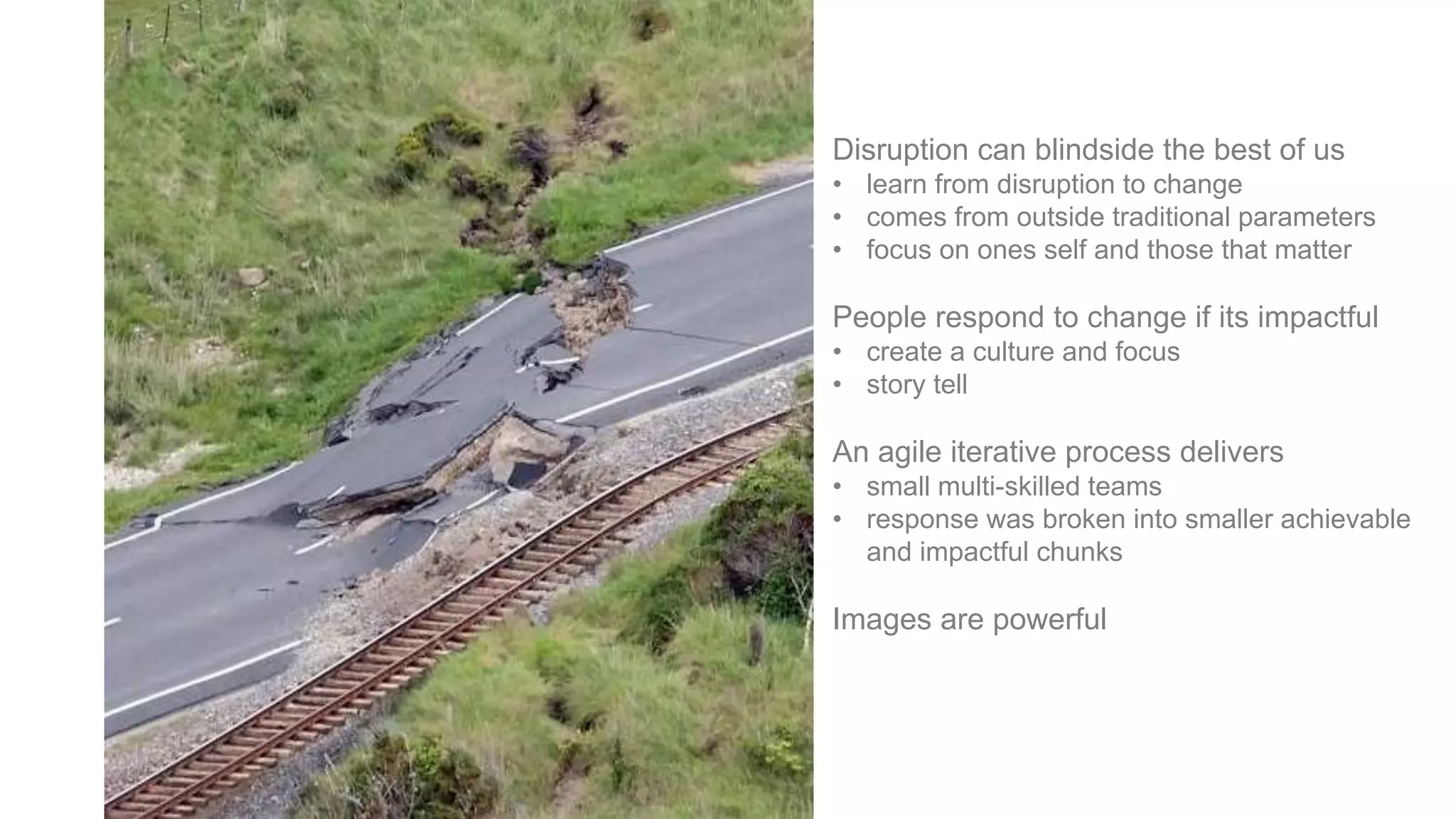 Disruption can blindside the best of us
• learn from disruption to change
• comes from outside traditional parameters
• focus on ones self and those that matter
People respond to change if its impactful
• create a culture and focus
• story tell
An agile iterative process delivers
• small multi-skilled teams
• response was broken into smaller achievable
and impactful chunks
Images are powerful
 