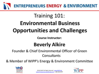 ©2010 WIPP All Rights Reserved www.WIPP.org
www.EntrepreneursandEnergy.com 1-888-488-WIPP
Environmental Business
Opportunities and Challenges
Training 101:
Course Instructor:
Beverly Alkire
Founder & Chief Environmental Officer of Green
Consultants
& Member of WIPP’s Energy & Environment Committee
 