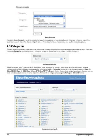 10 Elipse Knowledgebase
Busca Avançada
Na opção Busca Avançada o usuário pode digitar a palavra ou palavras que deseja buscar, filtrar por categoria específica,
autor e ainda pela classificação do artigo. Isto é, se ele ajudou muito, apenas ajudou, não ajudou ou ajudou pouco.
2.3 Categorias
Existe a possibilidade de o usuário acessar todos os artigos escolhendo diretamente a categoria a que ele pertence. Para isto,
no campo Categorias, basta selecionar a categoria em que se deseja buscar os artigos e então clicar em Ir.
Escolha de categorias
Todos os artigos desta categoria serão retornados como resultado da busca. É importante ressaltar que toda a base de
conhecimento está dividida em duas categorias principais, Inglês e Português. Dentro delas existem as categorias Elipse E3,
Elipse SCADA, Elipse 21 DOS, Elipse Drivers OPC, Altus TCP/IP e Drivers. Dentro destas cinco categorias existem diversas outras,
cada uma delas tratando de um tema específico. Acessando os artigos pela categoria Português - Elipse E3 tem-se:
Categorias em português
 