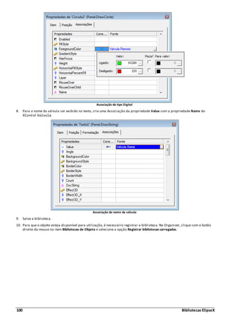 100 Bibliotecas ElipseX
Associação do tipo Digital
8. Para o nome da válvula ser exibido no texto, crie uma Associação da propriedade Value com a propriedade Name do
XControl Valvula.
Associação do nome da válvula
9. Salve a biblioteca.
10. Para que o objeto esteja disponível para utilização, é necessário registrar a biblioteca. No Organizer, clique com o botão
direito do mouse no item Bibliotecas de Objeto e selecione a opção Registrar bibliotecas carregadas.
 