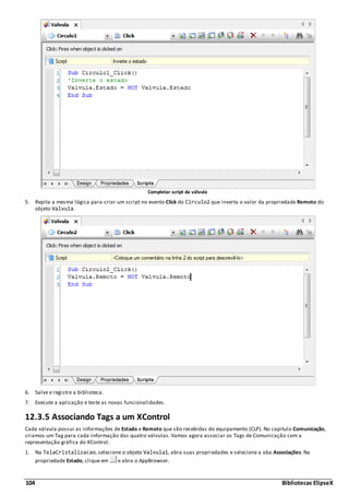 104 Bibliotecas ElipseX
Completar script da válvula
5. Repita a mesma lógica para criar um script no evento Click do Circulo2 que inverta o valor da propriedade Remoto do
objeto Valvula.
6. Salve e registre a biblioteca.
7. Execute a aplicação e teste as novas funcionalidades.
12.3.5 Associando Tags a um XControl
Cada válvula possui as informações de Estado e Remoto que são recebidas do equipamento (CLP). No capitulo Comunicação,
criamos um Tag para cada informação das quatro válvulas. Vamos agora associar os Tags de Comunicação com a
representação gráfica do XControl.
1. Na TelaCristalizacao, selecione o objeto Valvula1, abra suas propriedades e selecione a aba Associações. Na
propriedade Estado, clique em e abra o AppBrowser.
 