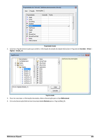 Bibliotecas ElipseX 105
Propriedade Estado
2. Localize o Tag de Comunicação que contém a informação do estado do objeto Valvula1. O Tag está em Servidor - Driver -
Digitais - Estado_V1.
Tag de estado
3. Para ler e escrever a informação de estado, altere a Associação para o tipo Bidirecional.
4. Crie uma Associação Bidirecional da propriedade Remoto para o Tag LocRem_V1.
 