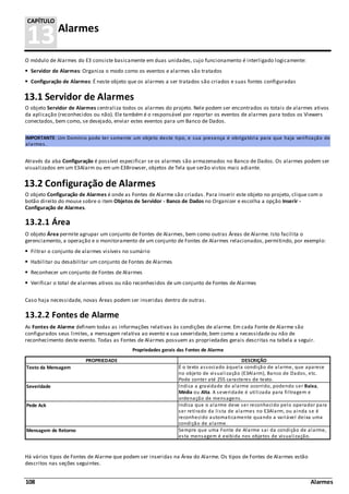 108 Alarmes
13Alarmes
CAPÍTULO
O módulo de Alarmes do E3 consiste basicamente em duas unidades, cujo funcionamento é interligado logicamente:
Servidor de Alarmes: Organiza o modo como os eventos e alarmes são tratados
Configuração de Alarmes: É neste objeto que os alarmes a ser tratados são criados e suas fontes configuradas
13.1 Servidor de Alarmes
O objeto Servidor de Alarmes centraliza todos os alarmes do projeto. Nele podem ser encontrados os totais de alarmes ativos
da aplicação (reconhecidos ou não). Ele também é o responsável por reportar os eventos de alarmes para todos os Viewers
conectados, bem como, se desejado, enviar estes eventos para um Banco de Dados.
IMPORTANTE: Um Domínio pode ter somente um objeto deste tipo, e sua presença é obrigatória para que haja verificação de
alarmes.
Através da aba Configuração é possível especificar se os alarmes são armazenados no Banco de Dados. Os alarmes podem ser
visualizados em um E3Alarm ou em um E3Browser, objetos de Tela que serão vistos mais adiante.
13.2 Configuração de Alarmes
O objeto Configuração de Alarmes é onde as Fontes de Alarme são criadas. Para inserir este objeto no projeto, clique com o
botão direito do mouse sobre o item Objetos de Servidor - Banco de Dados no Organizer e escolha a opção Inserir -
Configuração de Alarmes.
13.2.1 Área
O objeto Área permite agrupar um conjunto de Fontes de Alarmes, bem como outras Áreas de Alarme. Isto facilita o
gerenciamento, a operação e o monitoramento de um conjunto de Fontes de Alarmes relacionados, permitindo, por exemplo:
Filtrar o conjunto de alarmes visíveis no sumário
Habilitar ou desabilitar um conjunto de Fontes de Alarmes
Reconhecer um conjunto de Fontes de Alarmes
Verificar o total de alarmes ativos ou não reconhecidos de um conjunto de Fontes de Alarmes
Caso haja necessidade, novas Áreas podem ser inseridas dentro de outras.
13.2.2 Fontes de Alarme
As Fontes de Alarme definem todas as informações relativas às condições de alarme. Em cada Fonte de Alarme são
configurados seus limites, a mensagem relativa ao evento e sua severidade, bem como a necessidade ou não de
reconhecimento deste evento. Todas as Fontes de Alarmes possuem as propriedades gerais descritas na tabela a seguir.
Propriedades gerais das Fontes de Alarme
PROPRIEDADE DESCRIÇÃO
Texto da Mensagem É o texto associado àquela condição de alarme, que aparece
no objeto de visualização (E3Alarm), Banco de Dados, etc.
Pode conter até 255 caracteres de texto.
Severidade Indica a gravidade do alarme ocorrido, podendo ser Baixa,
Média ou Alta. A severidade é utilizada para filtragem e
ordenação de mensagens.
Pede Ack Indica que o alarme deve ser reconhecido pelo operador para
ser retirado da lista de alarmes no E3Alarm, ou ainda se é
reconhecido automaticamente quando a variável deixa uma
condição de alarme.
Mensagem de Retorno Sempre que uma Fonte de Alarme sai da condição de alarme,
esta mensagem é exibida nos objetos de visualização.
Há vários tipos de Fontes de Alarme que podem ser inseridas na Área do Alarme. Os tipos de Fontes de Alarmes estão
descritos nas seções seguintes.
 