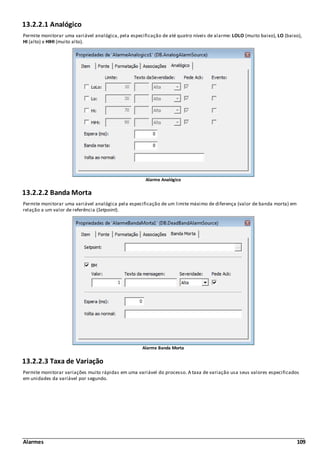 Alarmes 109
13.2.2.1 Analógico
Permite monitorar uma variável analógica, pela especificação de até quatro níveis de alarme: LOLO (muito baixo), LO (baixo),
HI (alto) e HIHI (muito alto).
Alarme Analógico
13.2.2.2 Banda Morta
Permite monitorar uma variável analógica pela especificação de um limite máximo de diferença (valor de banda morta) em
relação a um valor de referência (Setpoint).
Alarme Banda Morta
13.2.2.3 Taxa de Variação
Permite monitorar variações muito rápidas em uma variável do processo. A taxa de variação usa seus valores especificados
em unidades da variável por segundo.
 