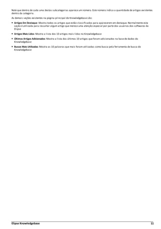 Elipse Knowledgebase 11
Note que dentro de cada uma destas subcategorias aparece um número. Este número indica a quantidade de artigos existentes
dentro da categoria.
As demais seções existentes na página principal do Knowledgebase são:
Artigos Em Destaque: Mostra todos os artigos que estão classificados para aparecerem em destaque. Normalmente esta
seção é utilizada para ressaltar algum artigo que merece uma atenção especial por parte dos usuários dos softwares da
Elipse
Artigos Mais Lidos: Mostra a lista dos 10 artigos mais lidos no Knowledgebase
Últimos Artigos Adicionados: Mostra a lista dos últimos 10 artigos que foram adicionados na base de dados do
Knowledgebase
Buscas Mais Utilizadas: Mostra as 10 palavras que mais foram utilizadas como busca pela ferramenta de busca do
Knowledgebase
 