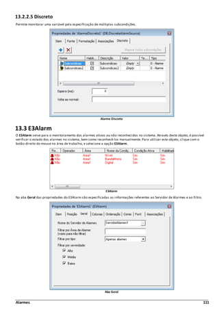 Alarmes 111
13.2.2.5 Discreto
Permite monitorar uma variável pela especificação de múltiplas subcondições.
Alarme Discreto
13.3 E3Alarm
O E3Alarm serve para o monitoramento dos alarmes ativos ou não reconhecidos no sistema. Através deste objeto, é possível
verificar o estado dos alarmes no sistema, bem como reconhecê-los manualmente. Para utilizar este objeto, clique com o
botão direito do mouse na área de trabalho, e selecione a opção E3Alarm.
E3Alarm
Na aba Geral das propriedades do E3Alarm são especificadas as informações referentes ao Servidor de Alarmes e ao filtro.
Aba Geral
 