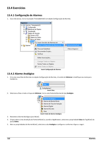 112 Alarmes
13.4 Exercícios
13.4.1 Configuração de Alarmes
1. Caso não exista, insira no projeto TreinamentoE3 um objeto Configuração de Alarmes.
Inserir Configuração de Alarmes
13.4.2 Alarme Analógico
1. Crie uma nova Área de Alarmes no objeto Configuração de Alarmes, clicando em Adicionar e modifique seu nome para
Caldeira.
Inserir Área
2. Selecione a Área criada e clique em Adicionar. Insira uma Fonte de Alarme do tipo Analógico.
Inserir Fonte de Alarme Analógica
3. Renomeie o Alarme Analógico para Nivel.
4. Clique sobre a área de edição da Fonte de Nivel e, usando o AppBrowser, selecione a propriedade Value do Tag Nivel da
pasta Dados.
5. Abra as propriedades do Alarme Nivel, selecione a aba Analógico e configure-a conforme a figura a seguir.
 