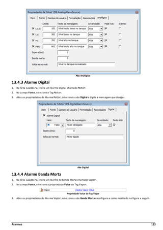 Alarmes 113
Aba Analógico
13.4.3 Alarme Digital
1. Na Área Caldeira, insira um Alarme Digital chamado Motor.
2. No campo Fonte, selecione o Tag Motor.
3. Abra as propriedades do Alarme Motor, selecione a aba Digital e digite a mensagem que desejar.
Aba Digital
13.4.4 Alarme Banda Morta
1. Na Área Caldeira, insira um Alarme de Banda Morta chamado Vapor.
2. No campo Fonte, selecione a propriedade Value do Tag Vapor.
Propriedade Value do Tag Vapor
3. Abra as propriedades do Alarme Vapor, selecione a aba Banda Morta e configure-a como mostrado na figura a seguir.
 