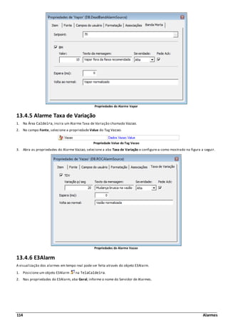 114 Alarmes
Propriedades do Alarme Vapor
13.4.5 Alarme Taxa de Variação
1. Na Área Caldeira, insira um Alarme Taxa de Variação chamado Vazao.
2. No campo Fonte, selecione a propriedade Value do Tag Vazao.
Propriedade Value do Tag Vazao
3. Abra as propriedades do Alarme Vazao, selecione a aba Taxa de Variação e configure-a como mostrado na figura a seguir.
Propriedades do Alarme Vazao
13.4.6 E3Alarm
A visualização dos alarmes em tempo real pode ser feita através do objeto E3Alarm.
1. Posicione um objeto E3Alarm na TelaCaldeira.
2. Nas propriedades do E3Alarm, aba Geral, informe o nome do Servidor de Alarmes.
 