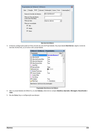 Alarmes 115
Aba Geral do E3Alarm
3. A mesma configuração pode ser feita através da Lista de Propriedades. Na propriedade AlarmServer, digite o nome do
Servidor de Alarmes, ou arraste-o até a propriedade.
Propriedade AlarmServer do E3Alarm
4. Abra as propriedades do E3Alarm e, na aba Colunas, selecione os campos DataHora, Operador, Mensagem, Reconhecido e
Valor.
5. Na aba Cores, faça a configuração que desejar.
 