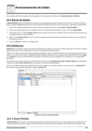 Armazenamento de Dados 117
14Armazenamento de Dados
CAPÍTULO
Este capítulo contém informações sobre as opções de armazenamento de dados do E3: Bancos de Dados e Históricos.
14.1 Banco de Dados
O Banco de Dados do E3 é utilizado para armazenar as informações do projeto referentes aos Históricos, Fórmulas e Alarmes.
Possui suporte a MDB (Microsoft Access), Oracle e Microsoft SQL Server. Para utilizar este recurso, siga estes procedimentos:
1. Clique com o botão direito do mouse sobre o nome do projeto e selecione a opção Inserir - Banco de Dados.
2. No caso do banco de dados Access, digite o nome do arquivo desejado (existente ou não) no campo Arquivo MDB.
3. Deixe em branco os campos Usuário e Senha. Estes campos são utilizados somente se o banco de dados especificado para
a conexão já possuir usuário e senha.
4. Deixe o campo Senha do BD em branco. Conforme especificado anteriormente, este campo só é utilizado caso o banco de
dados possua senha.
5. Clique em OK para finalizar as configurações.
14.2 Históricos
Históricos são os módulos responsáveis pelo armazenamento de dados da aplicação em Banco de Dados. Permitem armazenar
dados de processos para análises futuras, no E3 ou em qualquer outra ferramenta.
Pode-se criar tantos arquivos de Histórico quantos se desejar, cada um contendo diversos Tags ou expressões. Cada Histórico
pode criar ou utilizar uma tabela independente dentro do Banco de Dados, cujo armazenamento pode ser definido por Tempo
ou por Evento. É possível ainda determinar qual Banco de Dados inserido no projeto será utilizado para o armazenamento
dos dados.
Para utilizar este recurso, clique com o botão direito do mouse no item Objetos do servidor - Banco de dados no modo Domínio
e selecione a opção Inserir Histórico em e, em seguida, o nome do projeto desejado.
Para criar a tabela no Histórico, é importante criar seus campos. Tais campos podem ser criados ao clicar em Adicionar .
Para remover algum campo indesejado, clique em Remover .
Adicionar ou remover campos do Histórico
14.2.1 Chave Primária
A Chave Primária é um campo ou um conjunto de campos que identifica de maneira única cada registro de uma tabela. Assim
como o índice principal para a tabela, ela é utilizada para associar dados entre tabelas. Após ter definido um campo como
 