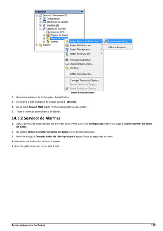 Armazenamento de Dados 119
Inserir Banco de Dados
2. Renomeie o banco de dados para BancoDados.
3. Selecione o tipo de banco de dados como 0 - stAccess.
4. No campo Arquivo MDB digite "C:TreinamentoE3Dados.mdb".
5. Teste a conexão com o banco de dados.
14.3.2 Servidor de Alarmes
1. Abra a janela de propriedades do Servidor de Alarmes e, na aba Configuração, habilite a opção Guarde alarmes no banco
de dados.
2. Na opção Utilize o servidor de banco de dados, selecione BancoDados.
3. Habilite a opção Descarta dados da tabela principal e especifique os seguintes valores:
Mantenha os dados dos últimos 3 meses
A verificação deve ocorrer a cada 1 mês
 