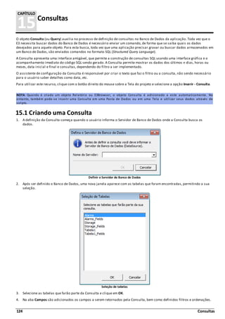 124 Consultas
15Consultas
CAPÍTULO
O objeto Consulta (ou Query) auxilia no processo de definição de consultas no Banco de Dados da aplicação. Toda vez que o
E3 necessita buscar dados do Banco de Dados é necessário enviar um comando, de forma que se saiba quais os dados
desejados para aquele objeto. Para esta busca, toda vez que uma aplicação precisar gravar ou buscar dados armazenados em
um Banco de Dados, são enviados comandos no formato SQL (Structured Query Language).
A Consulta apresenta uma interface amigável, que permite a construção de consultas SQL usando uma interface gráfica e o
acompanhamento imediato do código SQL sendo gerado. A Consulta permite mostrar os dados dos últimos n dias, horas ou
meses, data inicial e final e consultas, dependendo do filtro a ser implementado.
O assistente de configuração da Consulta é responsável por criar o texto que faz o filtro ou a consulta, não sendo necessário
para o usuário saber detalhes como data, etc.
Para utilizar este recurso, clique com o botão direito do mouse sobre a Tela do projeto e selecione a opção Inserir - Consulta.
NOTA: Quando é criado um objeto Relatório ou E3Browser, o objeto Consulta é adicionado a este automaticamente. No
entanto, também pode-se inserir uma Consulta em uma Pasta de Dados ou em uma Tela e utilizar seus dados através de
scripts.
15.1 Criando uma Consulta
1. A definição da Consulta começa quando o usuário informa o Servidor de Banco de Dados onde a Consulta busca os
dados.
Definir o Servidor de Banco de Dados
2. Após ser definido o Banco de Dados, uma nova janela aparece com as tabelas que foram encontradas, permitindo a sua
seleção.
Seleção de tabelas
3. Selecione as tabelas que farão parte da Consulta e clique em OK.
4. Na aba Campos são adicionados os campos a serem retornados pela Consulta, bem como definidos filtros e ordenações.
 